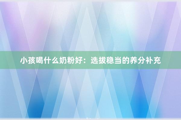 小孩喝什么奶粉好：选拔稳当的养分补充