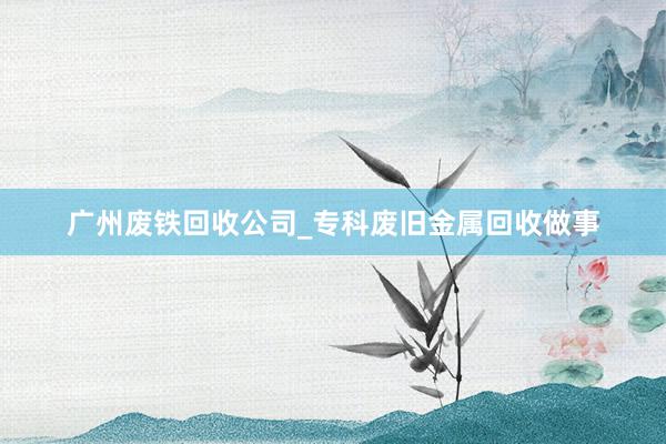 广州废铁回收公司_专科废旧金属回收做事