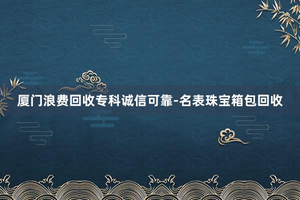厦门浪费回收专科诚信可靠-名表珠宝箱包回收