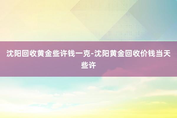 沈阳回收黄金些许钱一克-沈阳黄金回收价钱当天些许