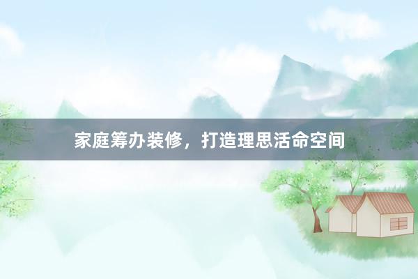 家庭筹办装修，打造理思活命空间