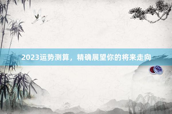 2023运势测算，精确展望你的将来走向