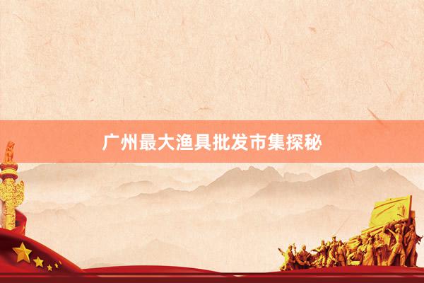 广州最大渔具批发市集探秘