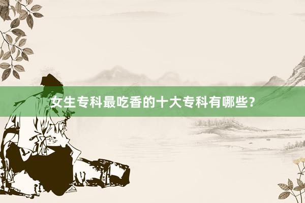 女生专科最吃香的十大专科有哪些？